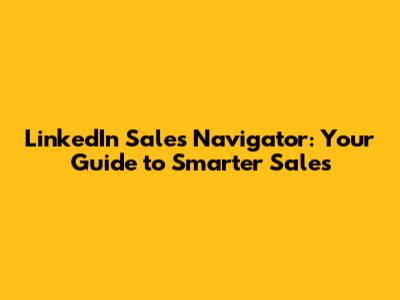 LinkedIn Sales Navigator: Your Guide to Smarter Sales