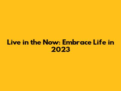 Live in the Now: Embrace Life in 2023