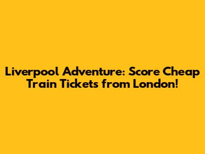 Liverpool Adventure: Score Cheap Train Tickets from London!
