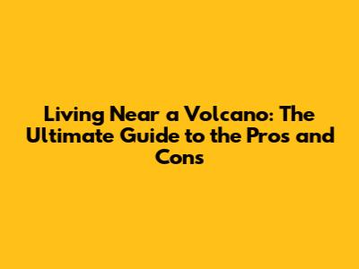 Living Near a Volcano: The Ultimate Guide to the Pros and Cons