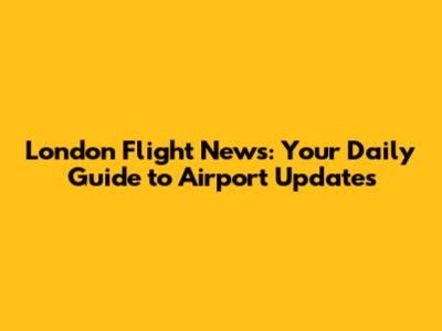 London Flight News: Your Daily Guide to Airport Updates