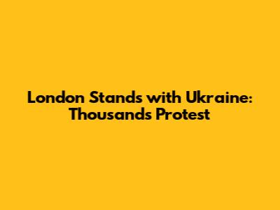 London Stands with Ukraine: Thousands Protest