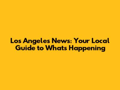 Los Angeles News: Your Local Guide to What's Happening