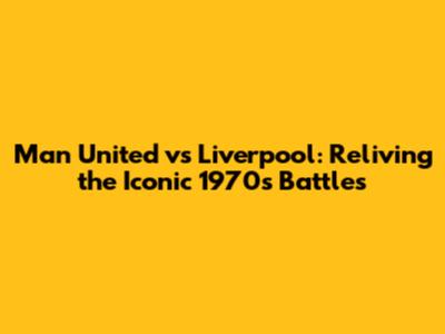 Man United vs Liverpool: Reliving the Iconic 1970s Battles