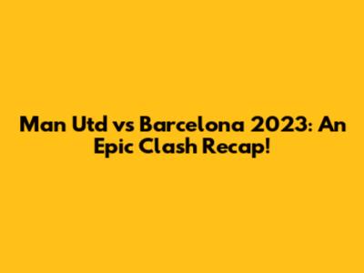 Man Utd vs Barcelona 2023: An Epic Clash Recap!