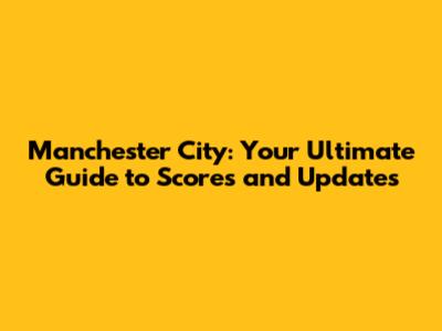 Manchester City: Your Ultimate Guide to Scores and Updates