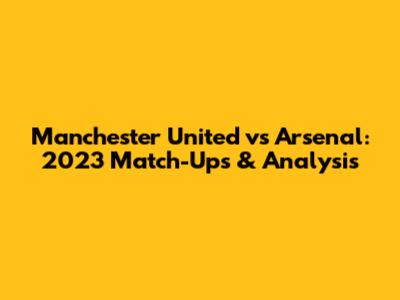 Manchester United vs Arsenal: 2023 Match-Ups & Analysis