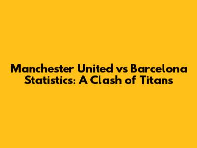 Manchester United vs Barcelona Statistics: A Clash of Titans