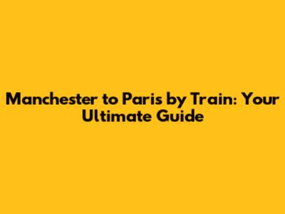 Manchester to Paris by Train: Your Ultimate Guide