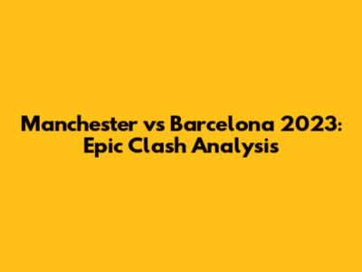 Manchester vs Barcelona 2023: Epic Clash Analysis