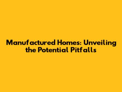 Manufactured Homes: Unveiling the Potential Pitfalls
