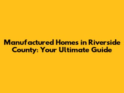 Manufactured Homes in Riverside County: Your Ultimate Guide