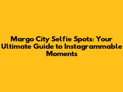 Margo City Selfie Spots: Your Ultimate Guide to Instagrammable Moments