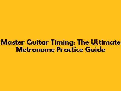 Master Guitar Timing: The Ultimate Metronome Practice Guide