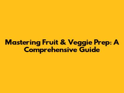 Mastering Fruit & Veggie Prep: A Comprehensive Guide