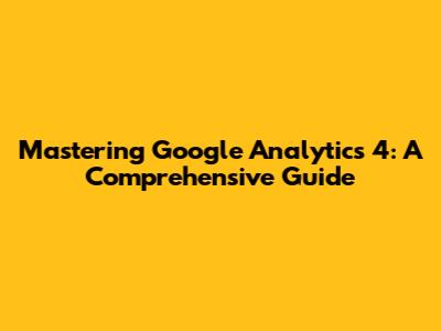 Mastering Google Analytics 4: A Comprehensive Guide