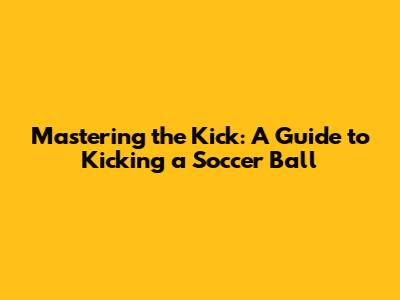 Mastering the Kick: A Guide to Kicking a Soccer Ball
