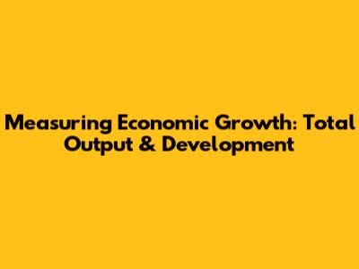 Measuring Economic Growth: Total Output & Development