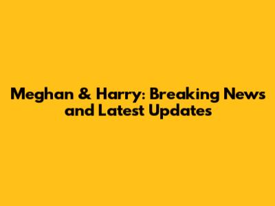 Meghan & Harry: Breaking News and Latest Updates