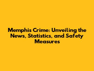 Memphis Crime: Unveiling the News, Statistics, and Safety Measures