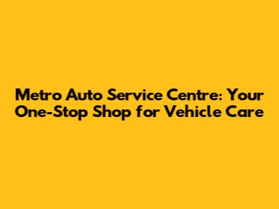 Metro Auto Service Centre: Your One-Stop Shop for Vehicle Care