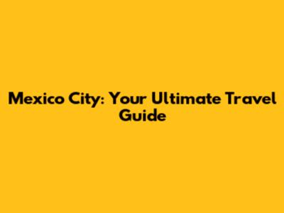 Mexico City: Your Ultimate Travel Guide