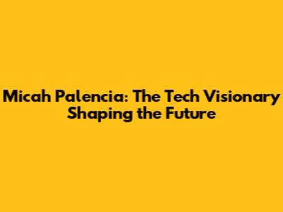Micah Palencia: The Tech Visionary Shaping the Future