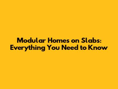Modular Homes on Slabs: Everything You Need to Know
