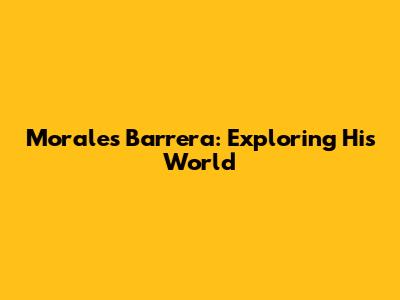 Morales Barrera: Exploring His World