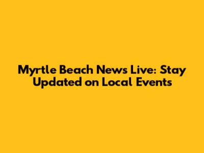 Myrtle Beach News Live: Stay Updated on Local Events