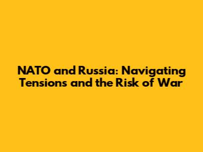 NATO and Russia: Navigating Tensions and the Risk of War