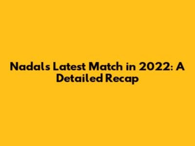 Nadal's Latest Match in 2022: A Detailed Recap