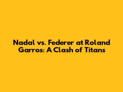 Nadal vs. Federer at Roland Garros: A Clash of Titans