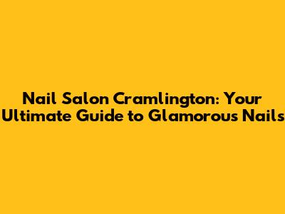 Nail Salon Cramlington: Your Ultimate Guide to Glamorous Nails