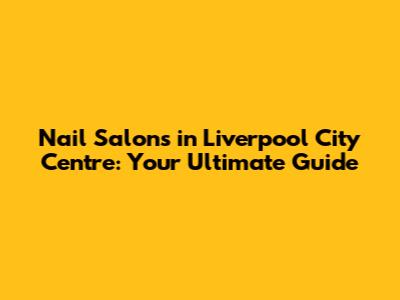 Nail Salons in Liverpool City Centre: Your Ultimate Guide