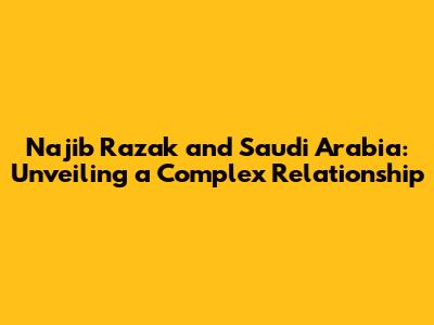 Najib Razak and Saudi Arabia: Unveiling a Complex Relationship