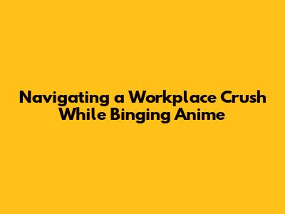 Navigating a Workplace Crush While Binging Anime