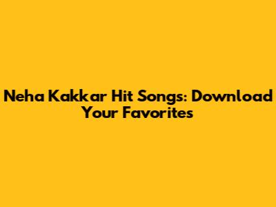 Neha Kakkar Hit Songs: Download Your Favorites