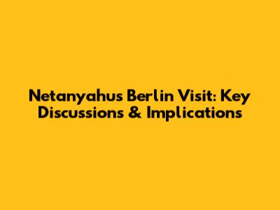 Netanyahu's Berlin Visit: Key Discussions & Implications