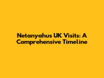 Netanyahu's UK Visits: A Comprehensive Timeline