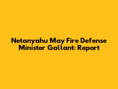 Netanyahu May Fire Defense Minister Gallant: Report