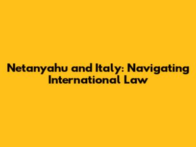 Netanyahu and Italy: Navigating International Law