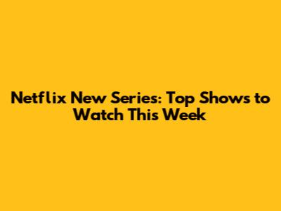 Netflix New Series: Top Shows to Watch This Week