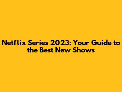Netflix Series 2023: Your Guide to the Best New Shows