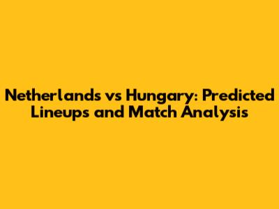 Netherlands vs Hungary: Predicted Lineups and Match Analysis