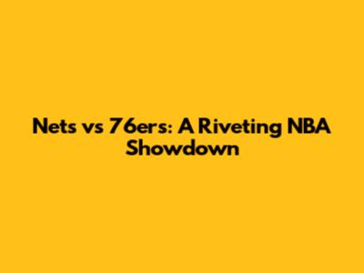 Nets vs 76ers: A Riveting NBA Showdown