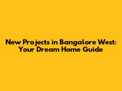 New Projects in Bangalore West: Your Dream Home Guide