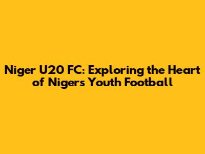 Niger U20 FC: Exploring the Heart of Niger's Youth Football