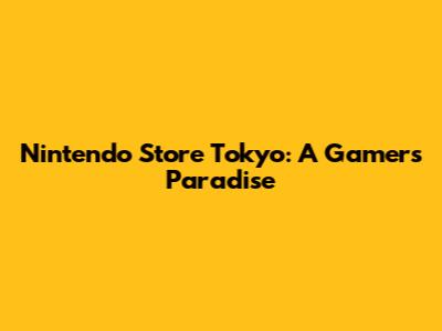 Nintendo Store Tokyo: A Gamer's Paradise