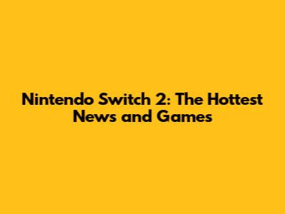 Nintendo Switch 2: The Hottest News and Games